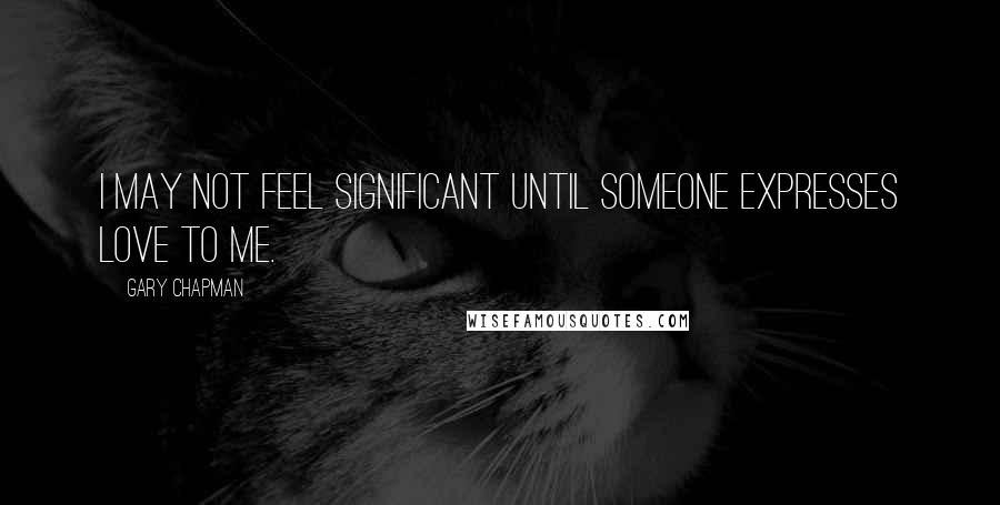 Gary Chapman Quotes: I may not feel significant until someone expresses love to me.