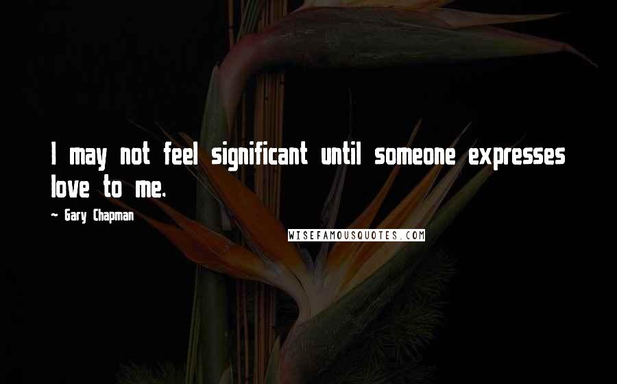 Gary Chapman Quotes: I may not feel significant until someone expresses love to me.