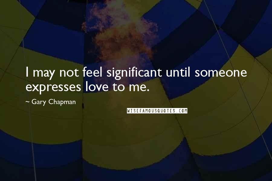 Gary Chapman Quotes: I may not feel significant until someone expresses love to me.