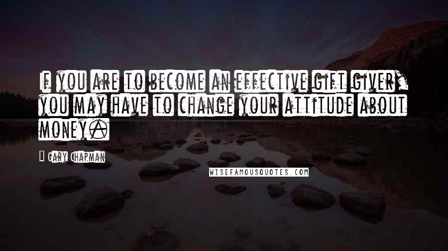 Gary Chapman Quotes: If you are to become an effective gift giver, you may have to change your attitude about money.