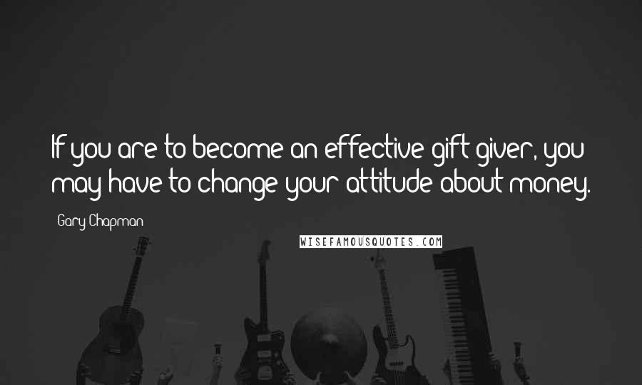 Gary Chapman Quotes: If you are to become an effective gift giver, you may have to change your attitude about money.
