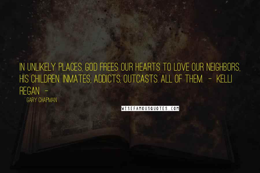 Gary Chapman Quotes: In unlikely places, God frees our hearts to love our neighbors, His children. Inmates, addicts, outcasts. All of them.  -  Kelli Regan  - 