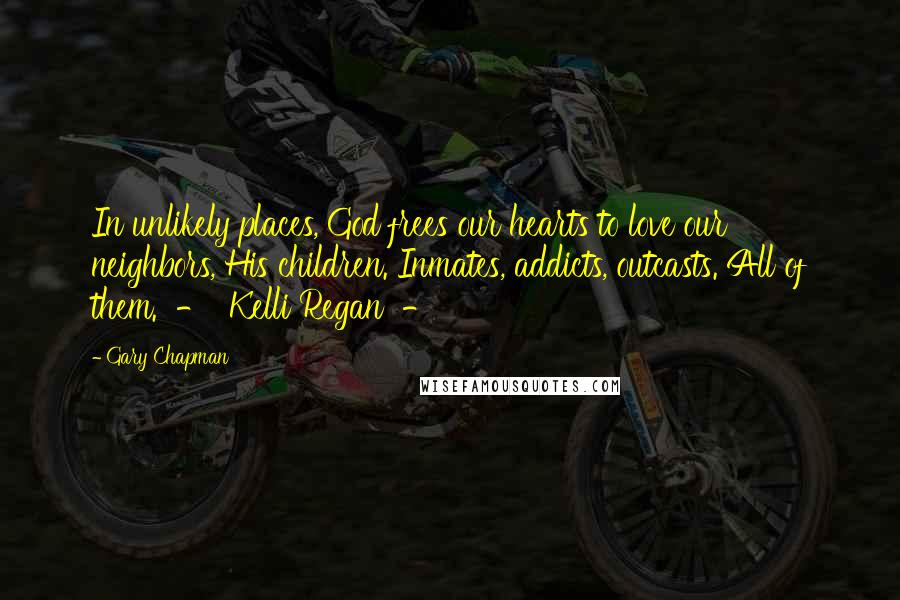 Gary Chapman Quotes: In unlikely places, God frees our hearts to love our neighbors, His children. Inmates, addicts, outcasts. All of them.  -  Kelli Regan  - 