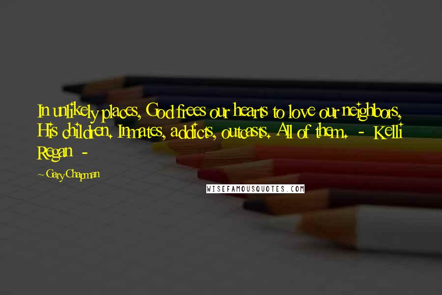 Gary Chapman Quotes: In unlikely places, God frees our hearts to love our neighbors, His children. Inmates, addicts, outcasts. All of them.  -  Kelli Regan  - 