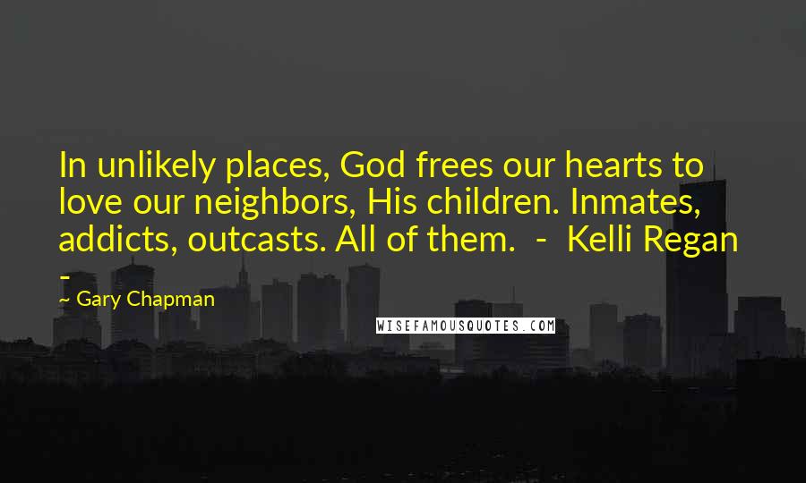 Gary Chapman Quotes: In unlikely places, God frees our hearts to love our neighbors, His children. Inmates, addicts, outcasts. All of them.  -  Kelli Regan  - 