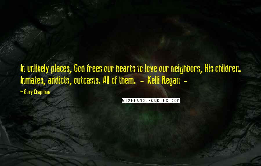 Gary Chapman Quotes: In unlikely places, God frees our hearts to love our neighbors, His children. Inmates, addicts, outcasts. All of them.  -  Kelli Regan  - 