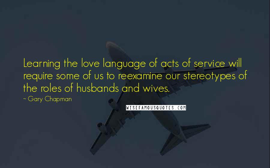 Gary Chapman Quotes: Learning the love language of acts of service will require some of us to reexamine our stereotypes of the roles of husbands and wives.