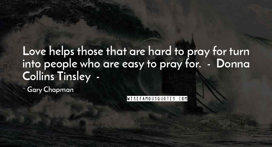 Gary Chapman Quotes: Love helps those that are hard to pray for turn into people who are easy to pray for.  -  Donna Collins Tinsley  - 