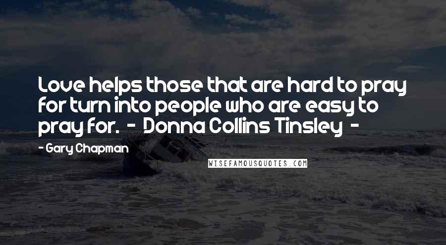 Gary Chapman Quotes: Love helps those that are hard to pray for turn into people who are easy to pray for.  -  Donna Collins Tinsley  - 