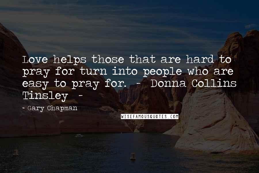 Gary Chapman Quotes: Love helps those that are hard to pray for turn into people who are easy to pray for.  -  Donna Collins Tinsley  - 