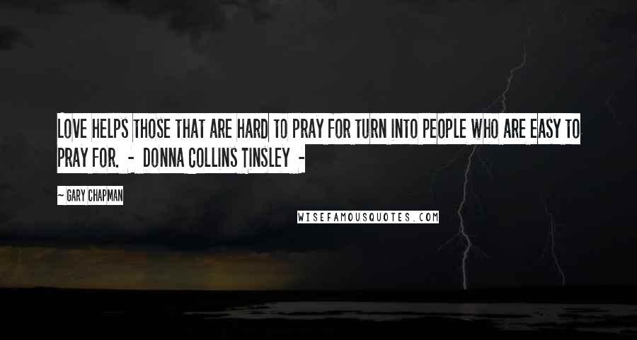 Gary Chapman Quotes: Love helps those that are hard to pray for turn into people who are easy to pray for.  -  Donna Collins Tinsley  - 