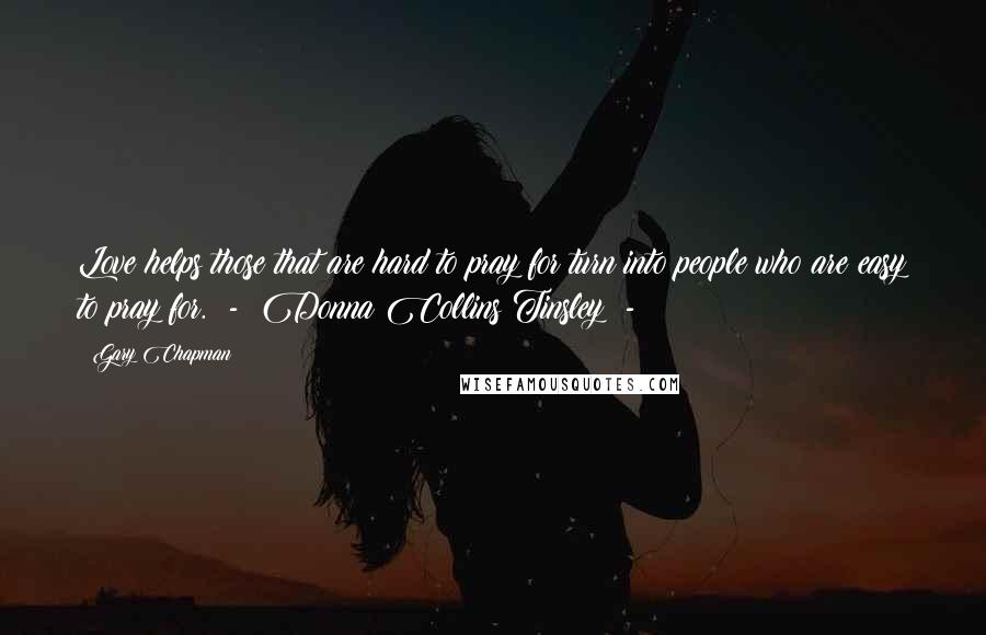 Gary Chapman Quotes: Love helps those that are hard to pray for turn into people who are easy to pray for. - Donna Collins Tinsley -