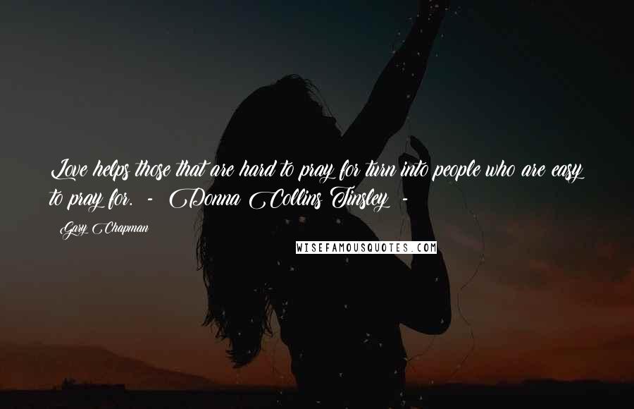 Gary Chapman Quotes: Love helps those that are hard to pray for turn into people who are easy to pray for.  -  Donna Collins Tinsley  - 