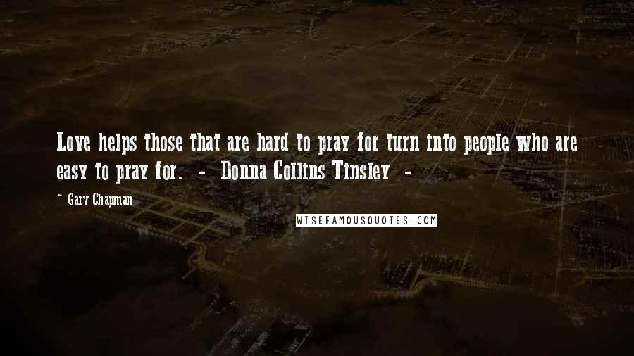 Gary Chapman Quotes: Love helps those that are hard to pray for turn into people who are easy to pray for.  -  Donna Collins Tinsley  - 