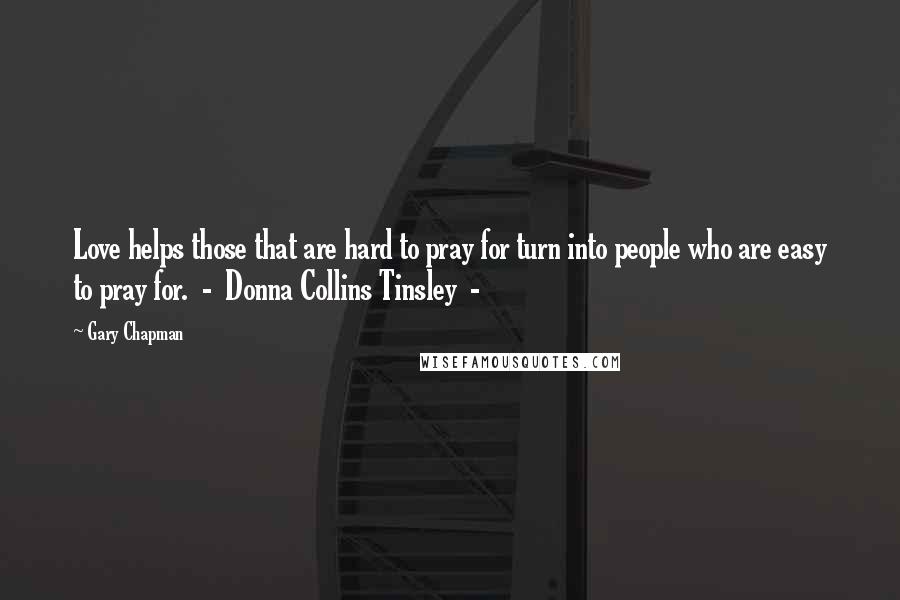 Gary Chapman Quotes: Love helps those that are hard to pray for turn into people who are easy to pray for.  -  Donna Collins Tinsley  - 