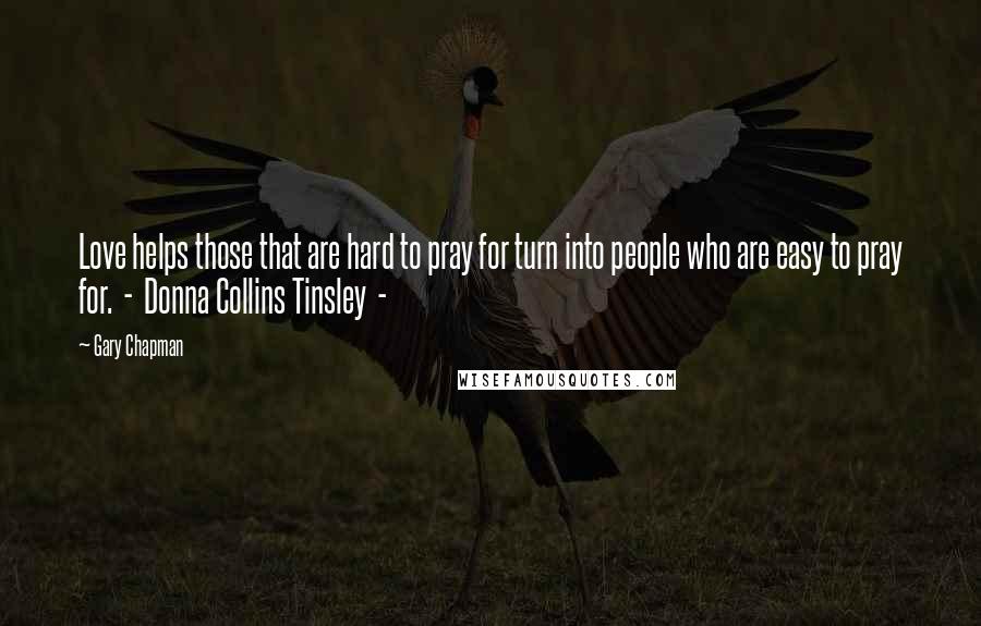Gary Chapman Quotes: Love helps those that are hard to pray for turn into people who are easy to pray for. - Donna Collins Tinsley -