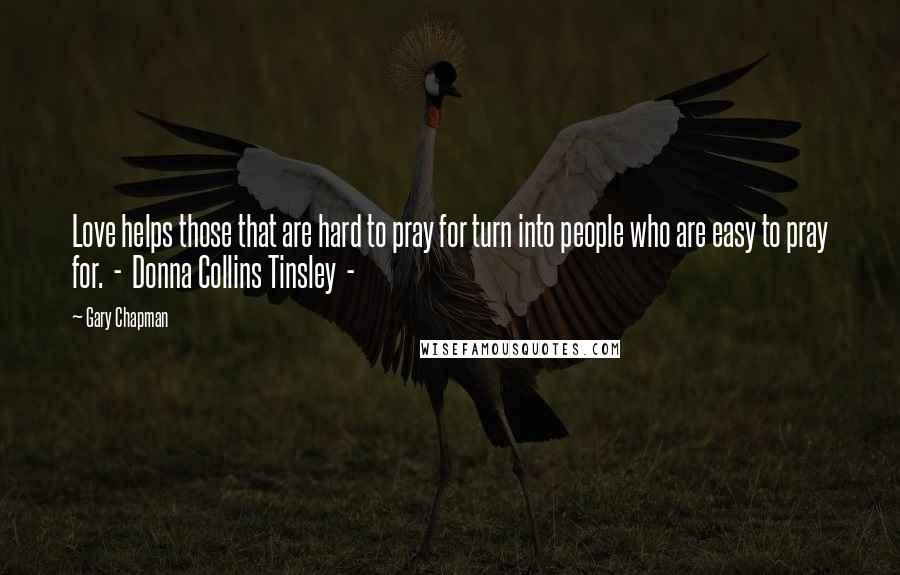 Gary Chapman Quotes: Love helps those that are hard to pray for turn into people who are easy to pray for.  -  Donna Collins Tinsley  - 