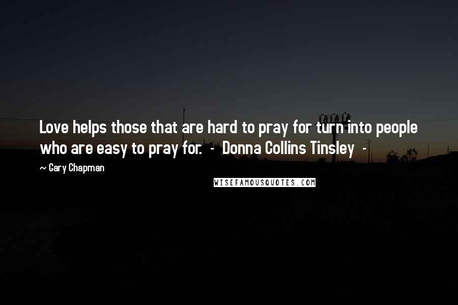 Gary Chapman Quotes: Love helps those that are hard to pray for turn into people who are easy to pray for.  -  Donna Collins Tinsley  - 