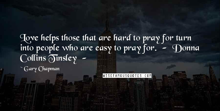 Gary Chapman Quotes: Love helps those that are hard to pray for turn into people who are easy to pray for.  -  Donna Collins Tinsley  - 