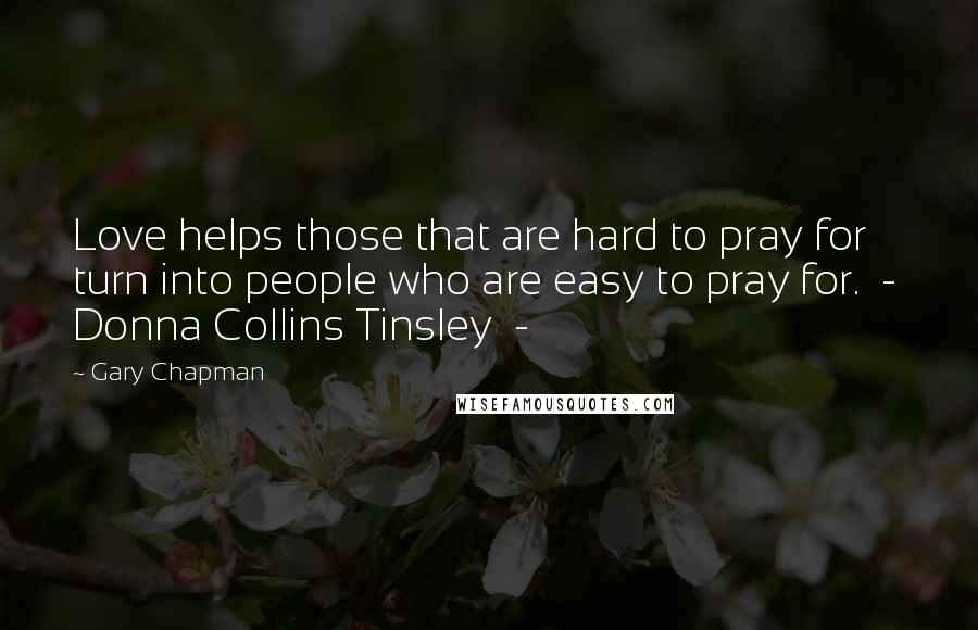 Gary Chapman Quotes: Love helps those that are hard to pray for turn into people who are easy to pray for.  -  Donna Collins Tinsley  - 