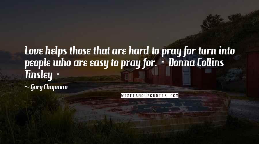 Gary Chapman Quotes: Love helps those that are hard to pray for turn into people who are easy to pray for.  -  Donna Collins Tinsley  - 