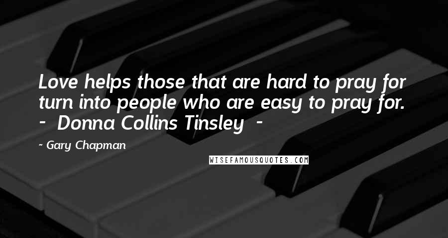 Gary Chapman Quotes: Love helps those that are hard to pray for turn into people who are easy to pray for.  -  Donna Collins Tinsley  - 