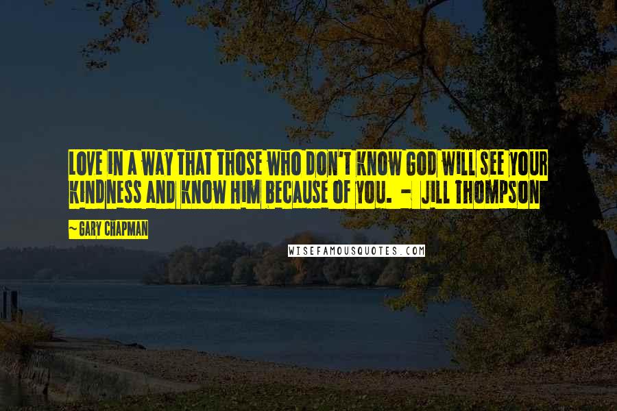 Gary Chapman Quotes: Love in a way that those who don't know God will see your kindness and know Him because of you. - Jill Thompson