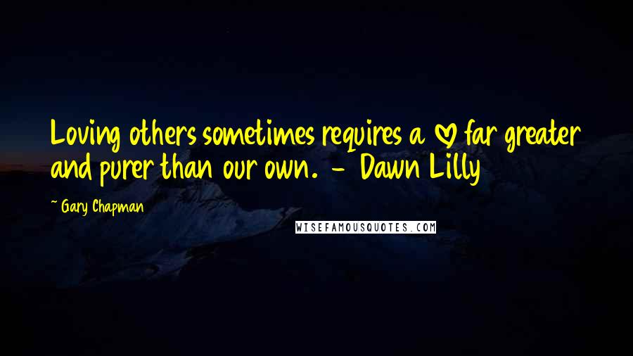 Gary Chapman Quotes: Loving others sometimes requires a love far greater and purer than our own.  -  Dawn Lilly