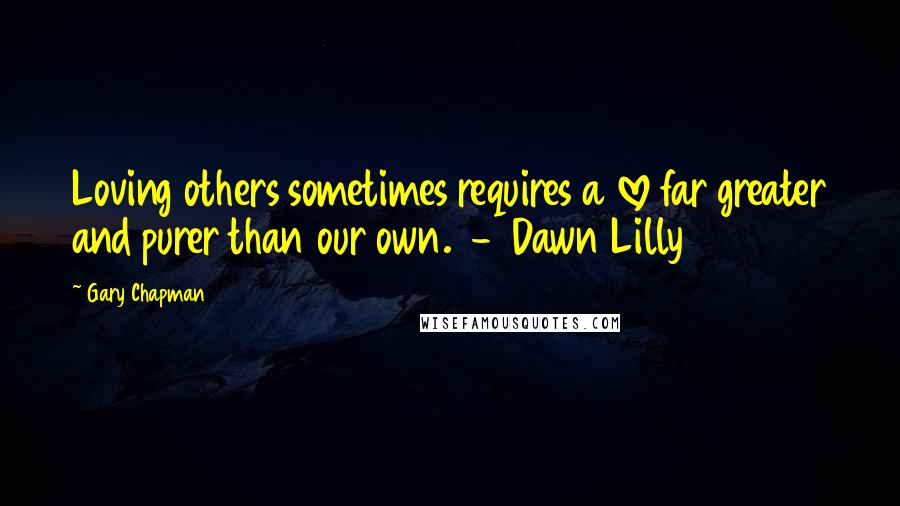 Gary Chapman Quotes: Loving others sometimes requires a love far greater and purer than our own. - Dawn Lilly