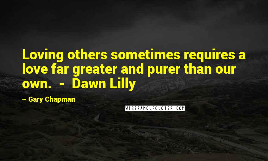 Gary Chapman Quotes: Loving others sometimes requires a love far greater and purer than our own.  -  Dawn Lilly