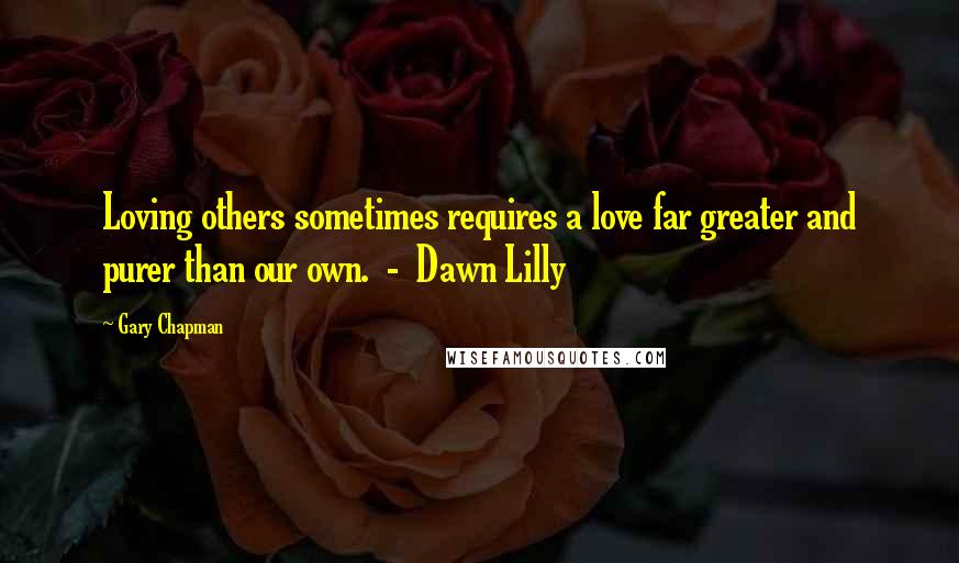 Gary Chapman Quotes: Loving others sometimes requires a love far greater and purer than our own.  -  Dawn Lilly