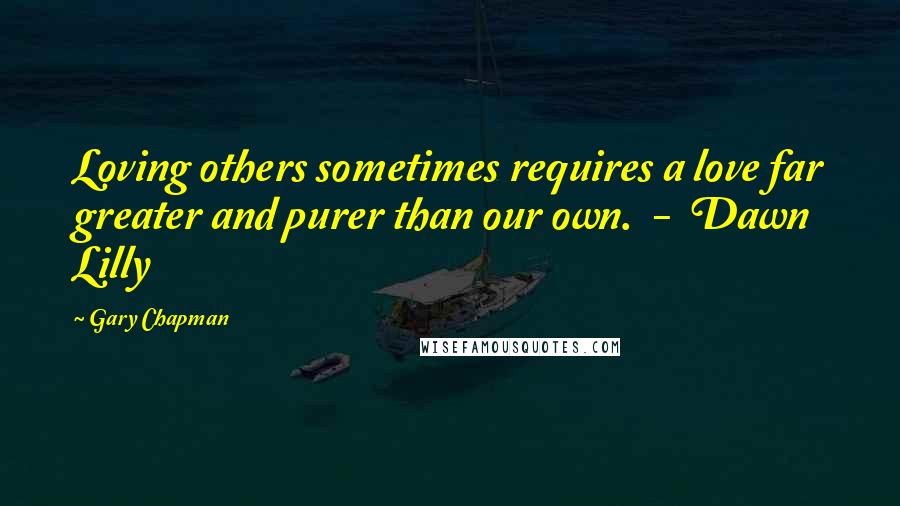 Gary Chapman Quotes: Loving others sometimes requires a love far greater and purer than our own.  -  Dawn Lilly