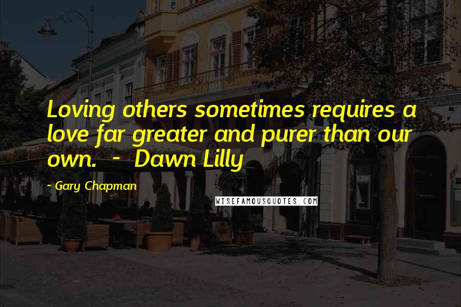 Gary Chapman Quotes: Loving others sometimes requires a love far greater and purer than our own.  -  Dawn Lilly