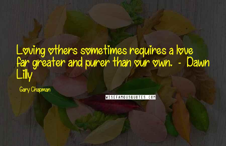 Gary Chapman Quotes: Loving others sometimes requires a love far greater and purer than our own. - Dawn Lilly