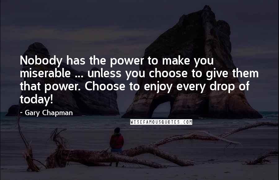 Gary Chapman Quotes: Nobody has the power to make you miserable ... unless you choose to give them that power. Choose to enjoy every drop of today!