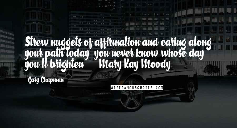 Gary Chapman Quotes: Strew nuggets of affirmation and caring along your path today; you never know whose day you'll brighten. - Mary Kay Moody