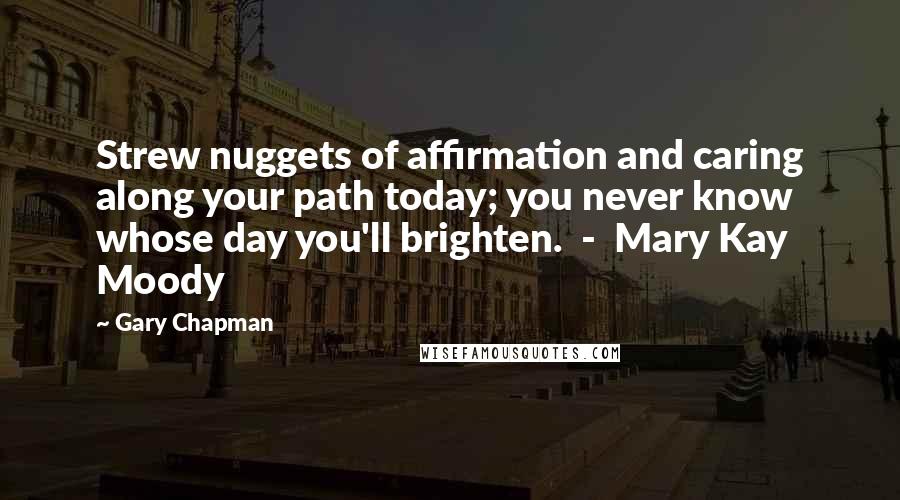 Gary Chapman Quotes: Strew nuggets of affirmation and caring along your path today; you never know whose day you'll brighten.  -  Mary Kay Moody