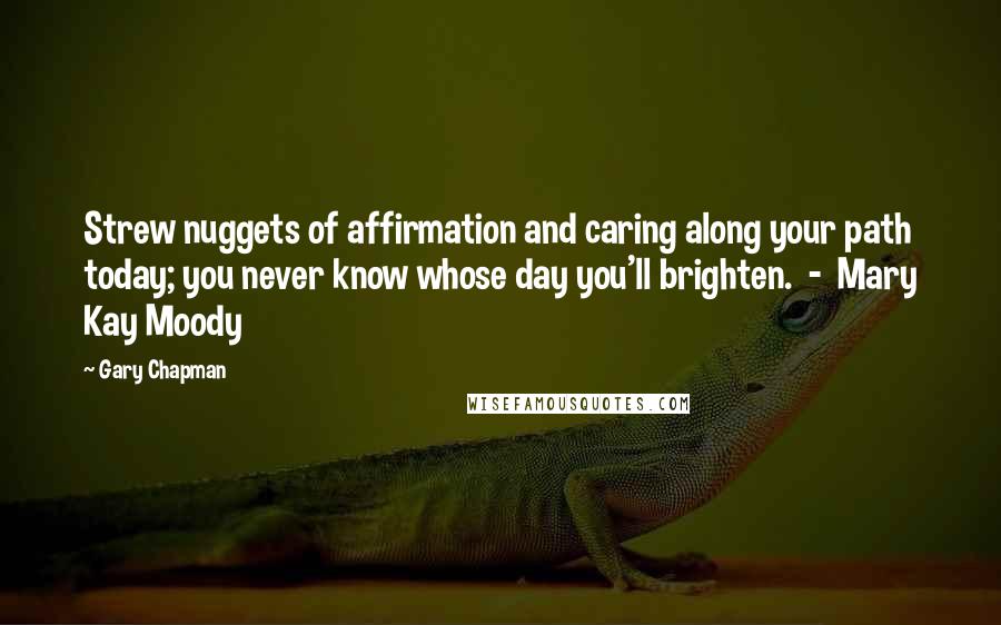 Gary Chapman Quotes: Strew nuggets of affirmation and caring along your path today; you never know whose day you'll brighten.  -  Mary Kay Moody