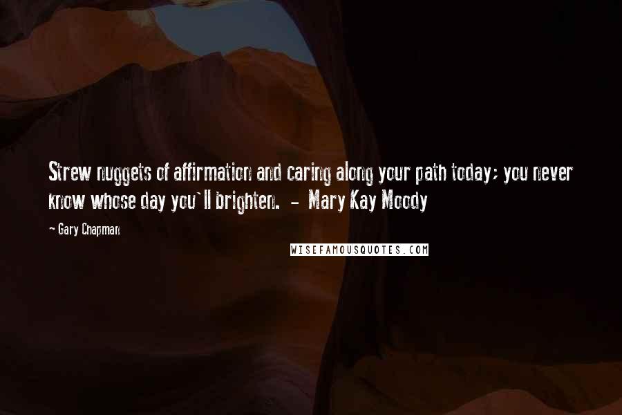 Gary Chapman Quotes: Strew nuggets of affirmation and caring along your path today; you never know whose day you'll brighten.  -  Mary Kay Moody