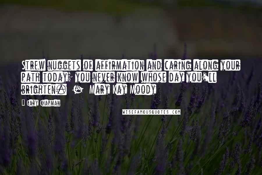 Gary Chapman Quotes: Strew nuggets of affirmation and caring along your path today; you never know whose day you'll brighten.  -  Mary Kay Moody