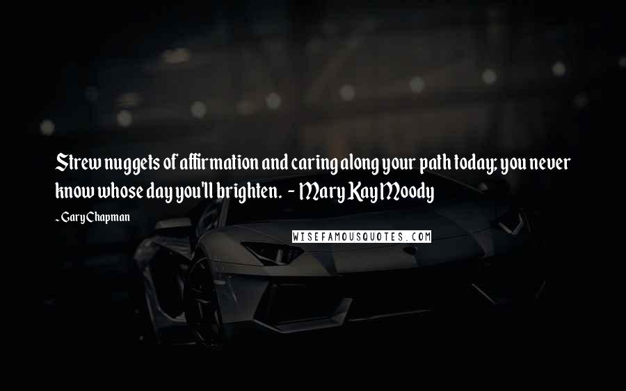 Gary Chapman Quotes: Strew nuggets of affirmation and caring along your path today; you never know whose day you'll brighten.  -  Mary Kay Moody