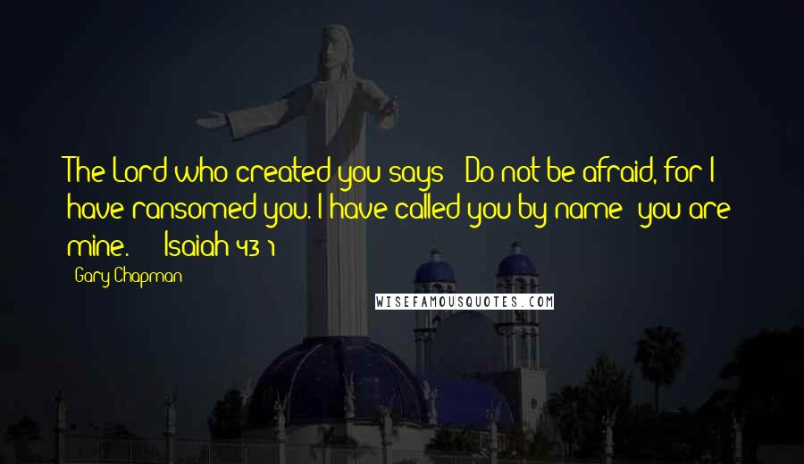 Gary Chapman Quotes: The Lord who created you says: "Do not be afraid, for I have ransomed you. I have called you by name; you are mine."  - Isaiah 43:1