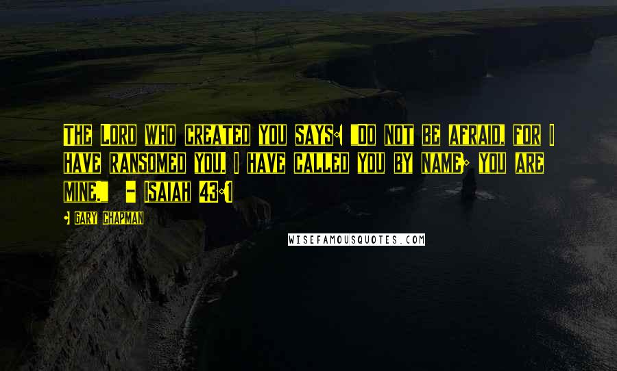 Gary Chapman Quotes: The Lord who created you says: "Do not be afraid, for I have ransomed you. I have called you by name; you are mine."  - Isaiah 43:1