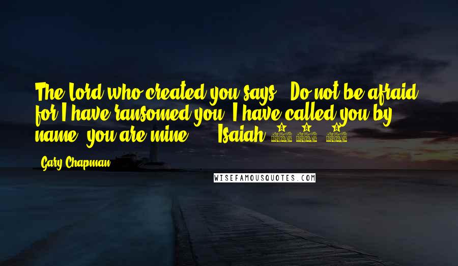 Gary Chapman Quotes: The Lord who created you says: "Do not be afraid, for I have ransomed you. I have called you by name; you are mine."  - Isaiah 43:1