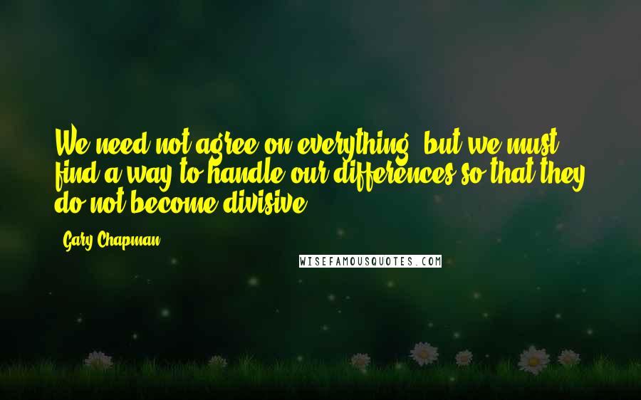 Gary Chapman Quotes: We need not agree on everything, but we must find a way to handle our differences so that they do not become divisive.