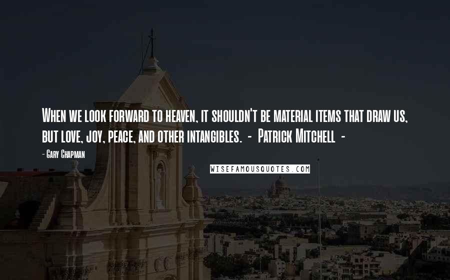 Gary Chapman Quotes: When we look forward to heaven, it shouldn't be material items that draw us, but love, joy, peace, and other intangibles.  -  Patrick Mitchell  - 