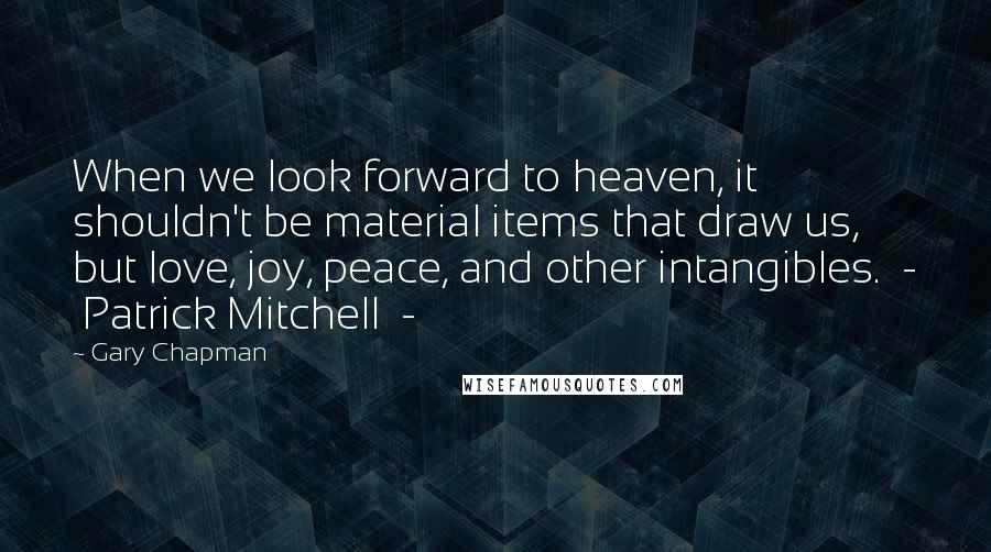 Gary Chapman Quotes: When we look forward to heaven, it shouldn't be material items that draw us, but love, joy, peace, and other intangibles.  -  Patrick Mitchell  - 