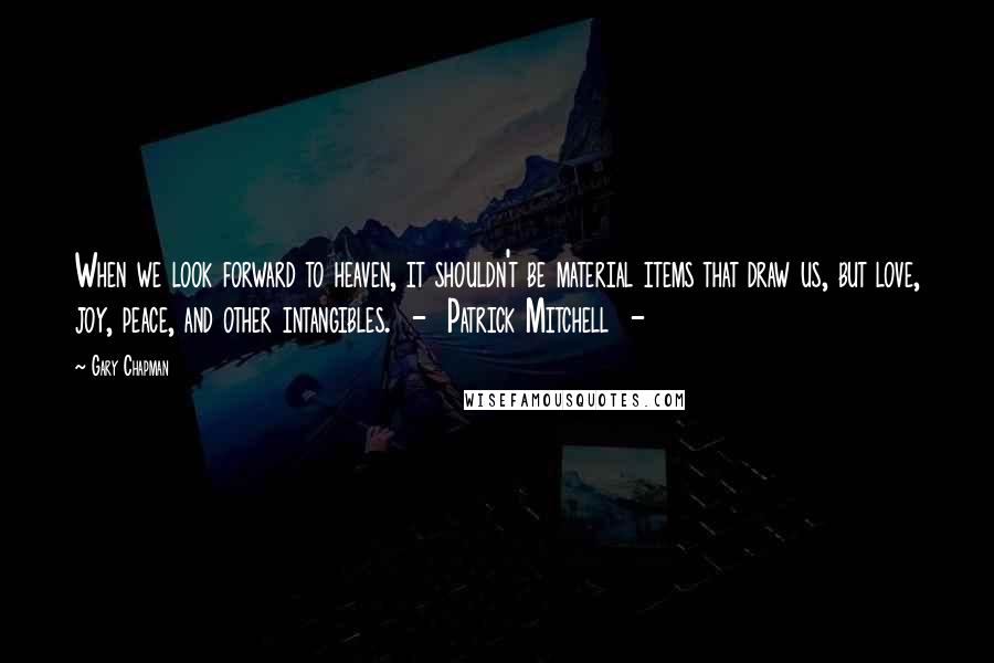 Gary Chapman Quotes: When we look forward to heaven, it shouldn't be material items that draw us, but love, joy, peace, and other intangibles.  -  Patrick Mitchell  - 