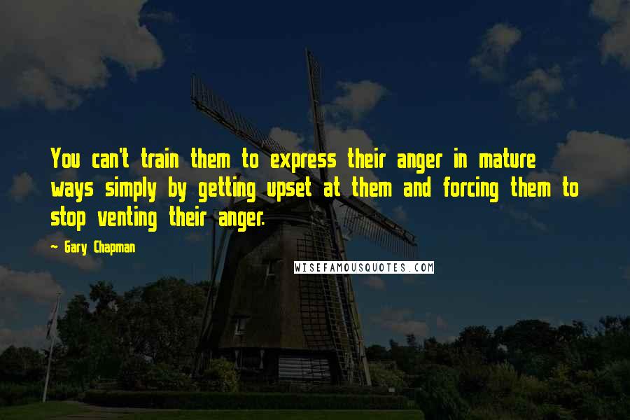 Gary Chapman Quotes: You can't train them to express their anger in mature ways simply by getting upset at them and forcing them to stop venting their anger.