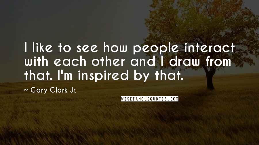 Gary Clark Jr. Quotes: I like to see how people interact with each other and I draw from that. I'm inspired by that.